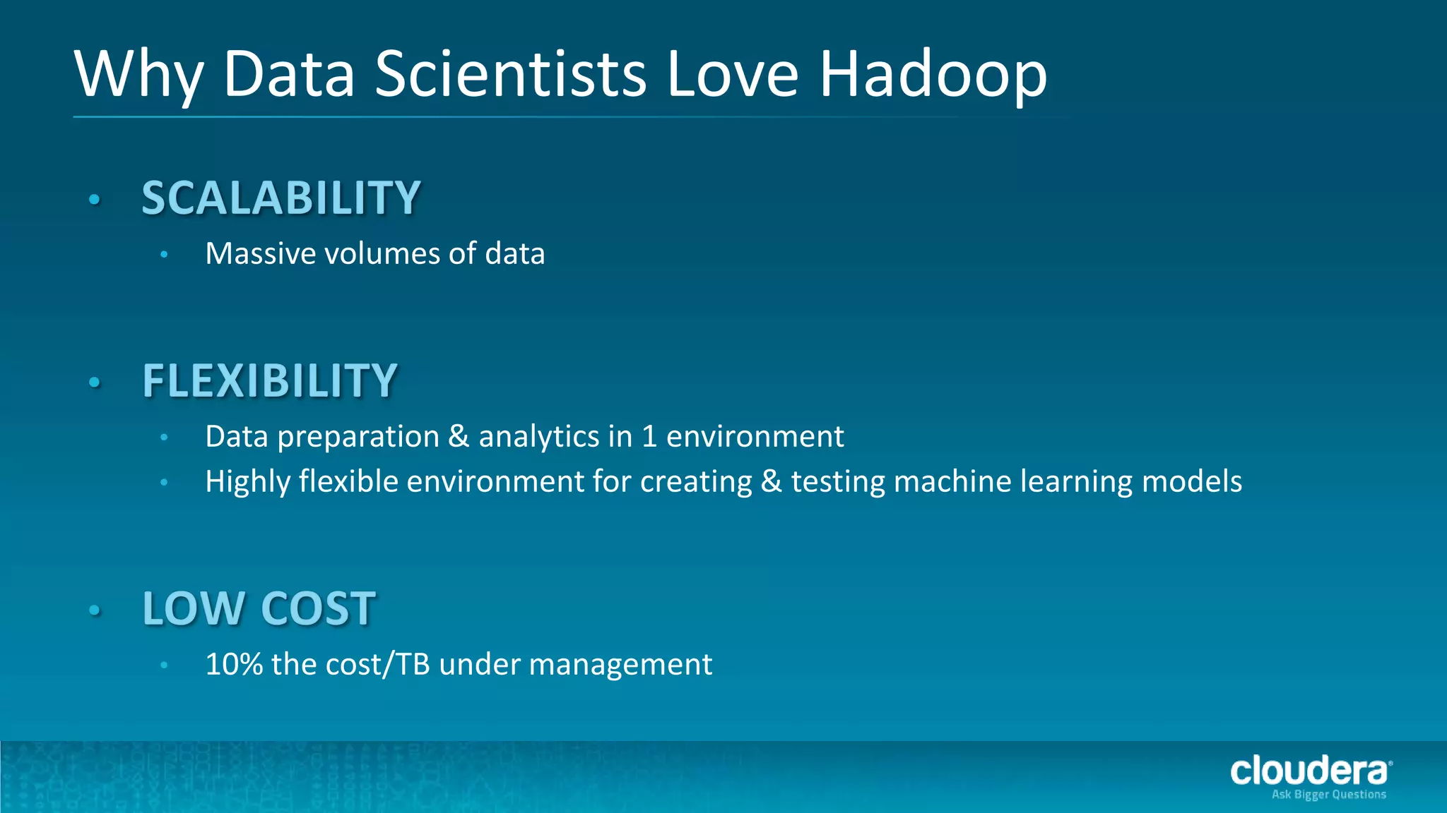 Why Data Scientists Love Hadoop

  •   Massive volumes of data




  •   Data preparation & analytics in 1 environment
  •   Highly flexible environment for creating & testing machine learning models




  •   10% the cost/TB under management
 