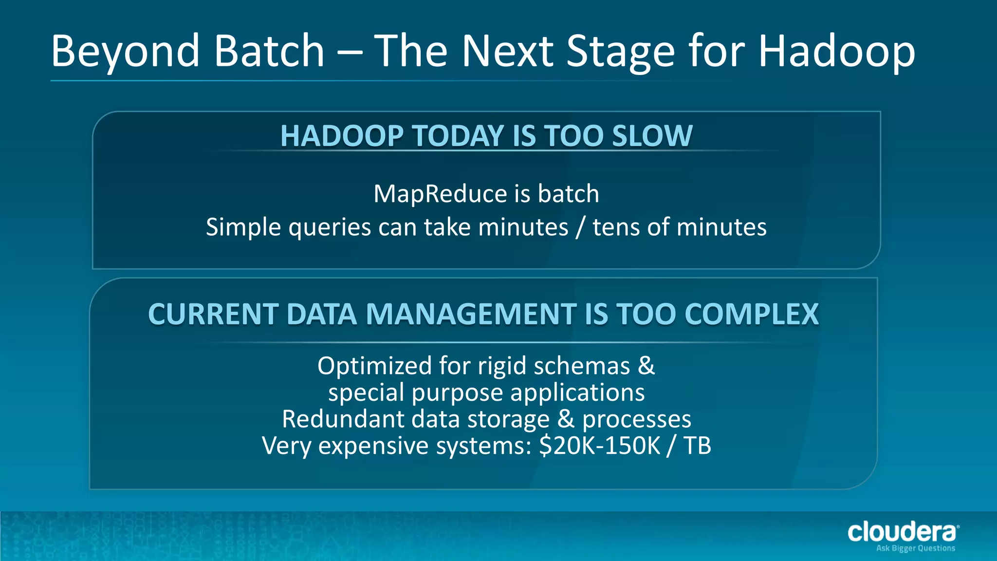 Beyond Batch – The Next Stage for Hadoop
             HADOOP TODAY IS TOO SLOW
                     MapReduce is batch
       Simple queries can take minutes / tens of minutes


    CURRENT DATA MANAGEMENT IS TOO COMPLEX
                Optimized for rigid schemas &
                 special purpose applications
            Redundant data storage & processes
           Very expensive systems: $20K-150K / TB
 