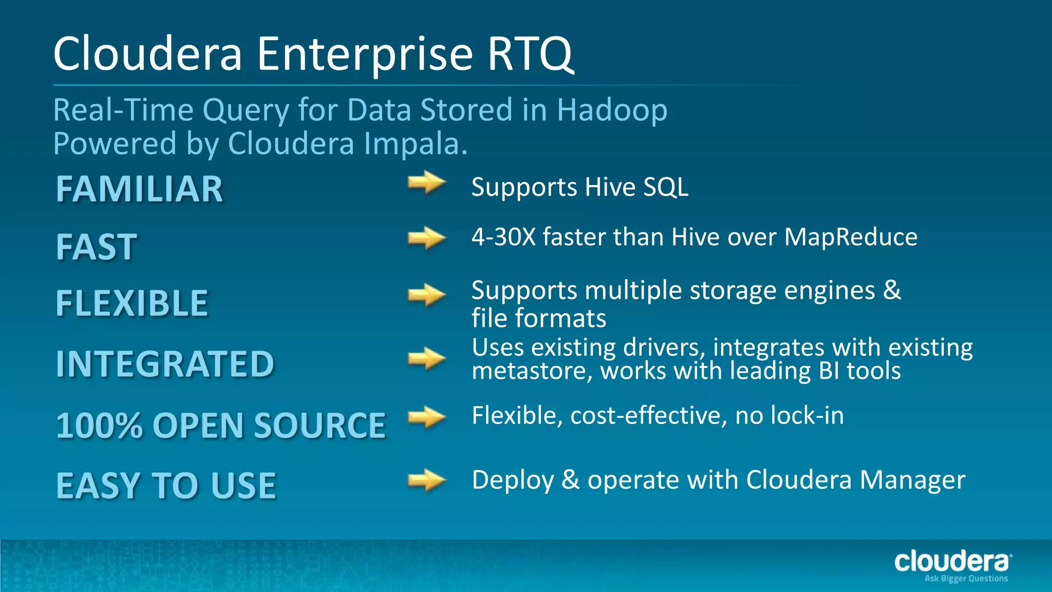 Cloudera Enterprise RTQ
Real-Time Query for Data Stored in Hadoop
Powered by Cloudera Impala.
                           Supports Hive SQL
                           4-30X faster than Hive over MapReduce
                           Supports multiple storage engines &
                           file formats
                           Uses existing drivers, integrates with existing
                           metastore, works with leading BI tools
                           Flexible, cost-effective, no lock-in

                           Deploy & operate with Cloudera Manager
 