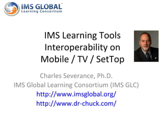 IMS Learning Tools
        Interoperability on
        Mobile / TV / SetTop
        Charles Severance, Ph.D.
IMS Global Learning Consortium (IMS GLC)
       http://www.imsglobal.org/
       http://www.dr-chuck.com/
 