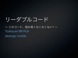 リーダブルコード
∼ このコード、読み易くなくなくない? ∼
Yoshiyuki MIYAGI
dwango mobile
 