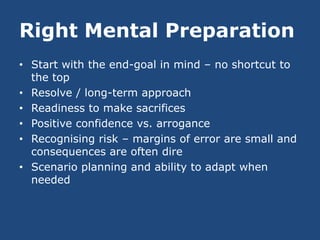 Right Mental Preparation
• Start with the end-goal in mind – no shortcut to
  the top
• Resolve / long-term approach
• Readiness to make sacrifices
• Positive confidence vs. arrogance
• Recognising risk – margins of error are small and
  consequences are often dire
• Scenario planning and ability to adapt when
  needed
 
