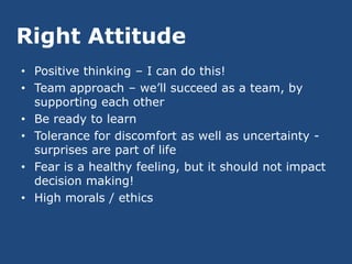 Right Attitude
• Positive thinking – I can do this!
• Team approach – we’ll succeed as a team, by
  supporting each other
• Be ready to learn
• Tolerance for discomfort as well as uncertainty -
  surprises are part of life
• Fear is a healthy feeling, but it should not impact
  decision making!
• High morals / ethics
 