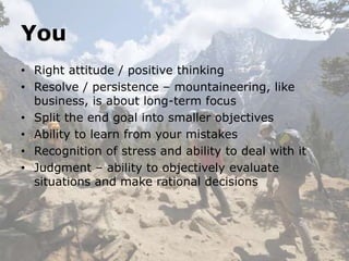 You
• Right attitude / positive thinking
• Resolve / persistence – mountaineering, like
  business, is about long-term focus
• Split the end goal into smaller objectives
• Ability to learn from your mistakes
• Recognition of stress and ability to deal with it
• Judgment – ability to objectively evaluate
  situations and make rational decisions
 