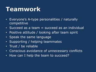 Teamwork
• Everyone’s A-type personalities / naturally
  competitive
• Succeed as a team = succeed as an individual
• Positive attitude / looking after team spirit
• Speak the same language
• Supporting / helping teammates
• Trust / be reliable
• Conscious avoidance of unnecessary conflicts
• How can I help the team to succeed?
 