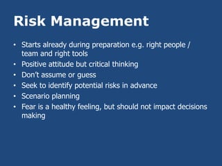Risk Management
• Starts already during preparation e.g. right people /
  team and right tools
• Positive attitude but critical thinking
• Don’t assume or guess
• Seek to identify potential risks in advance
• Scenario planning
• Fear is a healthy feeling, but should not impact decisions
  making
 