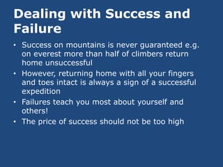 Dealing with Success and
Failure
• Success on mountains is never guaranteed e.g.
  on everest more than half of climbers return
  home unsuccessful
• However, returning home with all your fingers
  and toes intact is always a sign of a successful
  expedition
• Failures teach you most about yourself and
  others!
• The price of success should not be too high
 