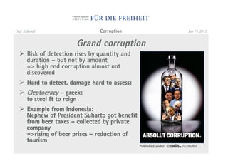 Olaf Kellerhoff                 Corruption                          July 19, 2012


                       Grand corruption
  "  Risk of detection rises by quantity and
     duration – but not by amount
     => high end corruption almost not
     discovered
  "  Hard to detect, damage hard to assess:
  "  Cleptocracy – greek:
     to steel & to reign
  "  Example from Indonesia:
     Nephew of President Suharto got benefit
     from beer taxes – collected by private
     company
     =>rising of beer prises – reduction of
     tourism
                                               Published under   To2BoRnI
 