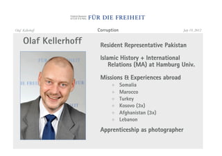 Olaf Kellerhoff         Corruption                        July 19, 2012


      Olaf Kellerhoff    Resident Representative Pakistan

                         Islamic History + International
                             Relations (MA) at Hamburg Univ.

                         Missions & Experiences abroad
                              !      Somalia
                              !      Marocco
                              !      Turkey
                              !      Kosovo (3x)
                              !      Afghanistan (3x)
                              !      Lebanon

                         Apprenticeship as photographer
 