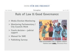 Olaf Kellerhoff                    Corruption                                   July 19, 2012


                  Rule of Law & Good Governance
       "  Media Election Monitoring
       "  Monitoring Parliamentary /
          City Councils Work
       "  Courts decision – judicial
          support
       "  Manual for SME
       "  Publishing Surveys
                                           Hold accountable & be a vigilant citizen!
                                                Published under      International Rivers
 