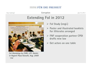 Olaf Kellerhoff                          Corruption                        July 19, 2012


                        Extending FoI in 2012
                                              "  FoI Study (engl.)
                                              "  Poster and illustrated booklets
                                                 for illiterates arranged
                                              "  FNF cooperation partner CPDI
                                                 drafts new law
                                              "  Get actors on one table


    FoI Workshop by CHRI, LFP, Shehri,
    in Regent Plaza Karachi, Aug. 2009
      ©FNF
 