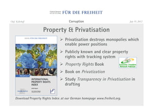 Olaf Kellerhoff                          Corruption                            July 19, 2012


                       Property & Privatisation
                                   "  Privatisation destroys monopolies which
                                      enable power positions
                                   "  Publicly known and clear property
                                      rights with tracking system
                                   "  Property Rights Book
                                   "  Book on Privatization
                                   "  Study Transparency in Privatisation in
                                      drafting


     Download Property Rights Index at our German homepage www.freiheit.org.
 