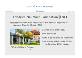 Olaf Kellerhoff                        Corruption                        July 19, 2012



                  Friedrich Naumann Foundation (FNF)
         established by the first President of the Federal Republic of
            Germany Theodor Heuss 1958

                                              German non-profit org.
                                              civic education
                                              roots in philosophy of liberalism
                                              One leading think tanks of the
                                                world, place 20 in Europe
          FNF Head Office in Potsdam
 