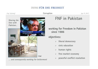 Olaf Kellerhoff                          Corruption                               July 19, 2012



   Sharing the
                                                      FNF in Pakistan
   fate with
   Pakistan…
                                               working for Freedom in Pakistan
                                                 since 1986
                                               objectives:
                                                      "    liberal democracy
                                                      "    civic education
                                                      "    human rights
                                                      "    free market economy
                                  ©FNF
                                                      "    peaceful conflict resolution
   … and consequently working for betterment
 