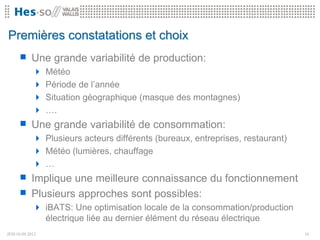 Premières constatations et choix
       Une grande variabilité de production:
              Météo
              Période de l’année
              Situation géographique (masque des montagnes)
              ….
       Une grande variabilité de consommation:
              Plusieurs acteurs différents (bureaux, entreprises, restaurant)
              Météo (lumières, chauffage
              …
       Implique une meilleure connaissance du fonctionnement
       Plusieurs approches sont possibles:
              iBATS: Une optimisation locale de la consommation/production
                 électrique liée au dernier élément du réseau électrique
JEH10.09.2012                                                                   16
 