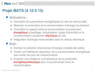Projet iBATS (4.12-3.13)
      Motivations :
              Connaître les paramètres énergétiques du site de techno-pôle
              Maîtriser la production et la consommation d’énergie localement
              Connaître le rapport entre la consommation et production
               énergétique (chauffage, climatisation, types d’activités) et la
               consommation/ production électrique du site.
              Intégration d’énergie renouvelable dans le réseau électrique
      Buts :
              Estimer le potentiel d’économie d’énergie (modèle de coûts)
              Tenter une Meilleure répartition de la consommation énergétique
               pour éviter les pics de consommation
              Acquérir une meilleure connaissance de la production
               énergétique/électrique pour la synchroniser avec la
               consommation
HESSO//Valais- GED28.10.2012                                                    3
 