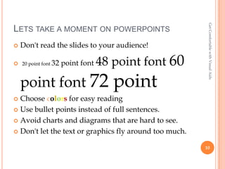 Get Comfortable with Visual Aids
LETS TAKE A MOMENT ON POWERPOINTS
   Don't read the slides to your audience!

 20 point font 32   point font   48 point font 60
    point font 72                    point
 Choose colors for easy reading
 Use bullet points instead of full sentences.

 Avoid charts and diagrams that are hard to see.

 Don't let the text or graphics fly around too much.

                                                        10
 