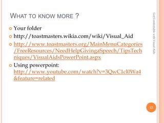 Get Comfortable with Visual Aids
WHAT TO KNOW MORE ?
 Your folder
 http://toastmasters.wikia.com/wiki/Visual_Aid

 http://www.toastmasters.org/MainMenuCategories
  /FreeResources/NeedHelpGivingaSpeech/TipsTech
  niques/VisualAidsPowerPoint.aspx
 Using powerpoint:
  http://www.youtube.com/watch?v=3QwC1cl0Wa4
  &feature=related




                                                   12
 