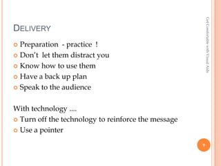 Get Comfortable with Visual Aids
DELIVERY
 Preparation - practice !
 Don’t let them distract you

 Know how to use them

 Have a back up plan

 Speak to the audience



With technology ....
 Turn off the technology to reinforce the message

 Use a pointer

                                                     9
 
