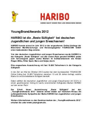 YoungBrandAwards 2012
HARIBO ist die „Beste Süßigkeit“ bei deutschen
Jugendlichen und jungen Erwachsenen!
HARIBO konnte erneut im Jahr 2012 in der angesehenen Online-Umfrage der
Münchener Marktforschungs- und Beratungsagentur YOUNGCOM! GmbH
einen bedeutenden Sieg erzielen.

Von den deutschen Jugendlichen und jungen Erwachsenen wurde HARIBO in
der Kategorie „Beste Süßigkeit“ auf den ersten Platz gevotet! HARIBO setzte
sich hervorragend gegen starke Marken im Süßwarenbereich wie Kinder
Riegel, Milka, Ritter Sport, Mars und Katjes durch.

Eine angesehene Auszeichnung mit fast 10.800 Teilnehmern in der Kategorie
Süßigkeit!

In der Zeit von Mai bis Oktober 2012 wurden bei dem bundesweiten YOUNGCOM
Online-Voting fast 10.800 Teilnehmer zwischen 13 und 29 Jahren befragt, welche
Marke für sie die beliebteste Süßigkeit darstellt.

Dabei wählten die deutschen Jugendlichen und jungen Erwachsenen mit 32,5% in
einem geschlossenen Voting mit sechs renommierten Süßigkeiten-Marken HARIBO
auf den ersten Platz!

Der   Erhalt   dieser  Auszeichnung    „Beste    Süßigkeit“   bei   den
„YoungBrandAwards 2012“ beweist einmal wieder auf höchstem Niveau die
außergewöhnliche Sympathie der Marke HARIBO bei Jugendlichen und jungen
Erwachsenen.

Weitere Informationen zu den Gewinnermarken der „YoungBrandAwards 2012“
erhalten Sie unter www.youngcom.de.
 
