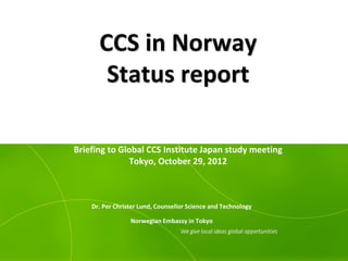 CCS in Norway
       Status report

Briefing to Global CCS Institute Japan study meeting
              Tokyo, October 29, 2012



    Dr. Per Christer Lund, Counsellor Science and Technology

                 Norwegian Embassy in Tokyo
 