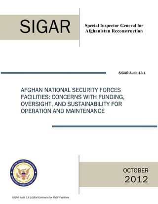 SIGAR                                          Special Inspector General for
                                                     Afghanistan Reconstruction




                                                                     SIGAR Audit 13-1



       AFGHAN NATIONAL SECURITY FORCES
       FACILITIES: CONCERNS WITH FUNDING,
       OVERSIGHT, AND SUSTAINABILITY FOR
       OPERATION AND MAINTENANCE




                                                                        OCTOBER
                                                                        2012
SIGAR Audit 13-1/O&M Contracts for ANSF Facilities
 