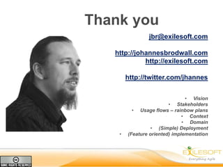 Thank you
                jbr@exilesoft.com

   http://johannesbrodwall.com
             http://exilesoft.com

        http://twitter.com/jhannes


                                • Vision
                         • Stakeholders
          • Usage flows – rainbow plans
                               • Context
                               • Domain
                  • (Simple) Deployment
    •   (Feature oriented) implementation
 