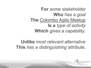 For some stakeholder
                 Who has a goal
       The Colombo Agile Meetup
              Is a type of activity
         Which gives a capability.

  Unlike most relevant alternative
This has a distinguishing attribute.
 
