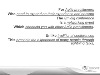 For Agile practitioners
Who need to expand on their experience and network
                             The Smidig conference
                               Is a networking event
  Which connects you with other Agile practitioners.

                       Unlike traditional conferences
This presents the experience of many people through
                                       lightning talks.
 
