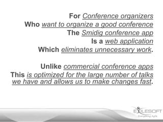 For Conference organizers
    Who want to organize a good conference
                The Smidig conference app
                        Is a web application
       Which eliminates unnecessary work.

          Unlike commercial conference apps
This is optimized for the large number of talks
we have and allows us to make changes fast.
 