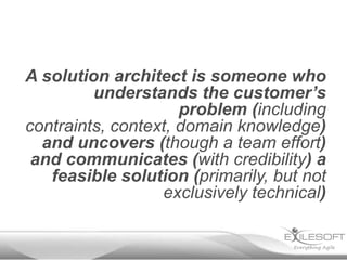 A solution architect is someone who
         understands the customer’s
                     problem (including
contraints, context, domain knowledge)
  and uncovers (though a team effort)
 and communicates (with credibility) a
   feasible solution (primarily, but not
                  exclusively technical)
 