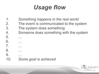 Usage flow
1.    Something happens in the real world
2.    The event is communicated to the system
3.    The system does something
4.    Someone does something with the system
5.    …
6.    …
7.    …
8.    …
9.    …
10.   Some goal is achieved
 
