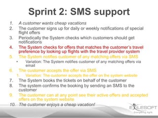 Sprint 2: SMS support
1.       A customer wants cheap vacations
2.       The customer signs up for daily or weekly notifications of special
         flight offers
3.       Periodically the System checks which customers should get
         notifications
4.       The System checks for offers that matches the customer’s travel
         preference by looking up flights with the travel provider system
5.       The System notifies customer of any matching offers via SMS
     •      Variation: The System notifies customer of any matching offers via
            email
6.       The customer accepts the offer via SMS
     1.     Variation: The customer accepts the offer on the system website
7.  The System books the tickets on behalf of the customer
8.  The system confirms the booking by sending an SMS to the
    customer
9. The customer can at any point see their active offers and accepted
    offers on the system website
10. The customer enjoys a cheap vacation!
 