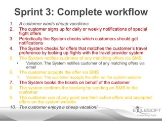 Sprint 3: Complete workflow
1.       A customer wants cheap vacations
2.       The customer signs up for daily or weekly notifications of special
         flight offers
3.       Periodically the System checks which customers should get
         notifications
4.       The System checks for offers that matches the customer’s travel
         preference by looking up flights with the travel provider system
5.       The System notifies customer of any matching offers via SMS
     •      Variation: The System notifies customer of any matching offers via
            email
6.       The customer accepts the offer via SMS
     1.     Variation: The customer accepts the offer on the system website
7.  The System books the tickets on behalf of the customer
8.  The system confirms the booking by sending an SMS to the
    customer
9. The customer can at any point see their active offers and accepted
    offers on the system website
10. The customer enjoys a cheap vacation!
 