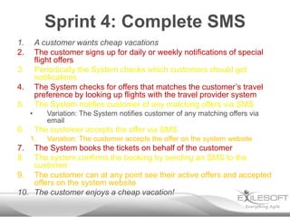 Sprint 4: Complete SMS
1.       A customer wants cheap vacations
2.       The customer signs up for daily or weekly notifications of special
         flight offers
3.       Periodically the System checks which customers should get
         notifications
4.       The System checks for offers that matches the customer’s travel
         preference by looking up flights with the travel provider system
5.       The System notifies customer of any matching offers via SMS
     •      Variation: The System notifies customer of any matching offers via
            email
6.       The customer accepts the offer via SMS
     1.     Variation: The customer accepts the offer on the system website
7.  The System books the tickets on behalf of the customer
8.  The system confirms the booking by sending an SMS to the
    customer
9. The customer can at any point see their active offers and accepted
    offers on the system website
10. The customer enjoys a cheap vacation!
 