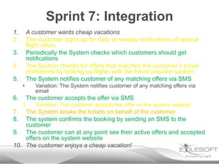 Sprint 7: Integration
1.       A customer wants cheap vacations
2.       The customer signs up for daily or weekly notifications of special
         flight offers
3.       Periodically the System checks which customers should get
         notifications
4.       The System checks for offers that matches the customer’s travel
         preference by looking up flights with the travel provider system
5.       The System notifies customer of any matching offers via SMS
     •      Variation: The System notifies customer of any matching offers via
            email
6.       The customer accepts the offer via SMS
     1.     Variation: The customer accepts the offer on the system website
7.  The System books the tickets on behalf of the customer
8.  The system confirms the booking by sending an SMS to the
    customer
9. The customer can at any point see their active offers and accepted
    offers on the system website
10. The customer enjoys a cheap vacation!
 
