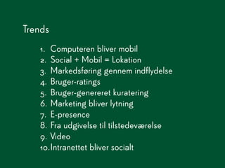 Trends
   1. Computeren bliver mobil
   2. Social + Mobil = Lokation
   3. Markedsføring gennem indflydelse
   4. Bruger-ratings
   5. Bruger-genereret kuratering
   6. Marketing bliver lytning
   7. E-presence
   8. Fra udgivelse til tilstedeværelse
   9. Video
   10.Intranettet bliver socialt
 