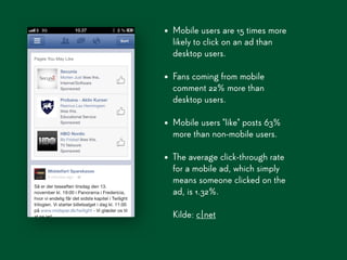 • Mobile users are 15 times more
  likely to click on an ad than
  desktop users.

• Fans coming from mobile
  comment 22% more than
  desktop users.

• Mobile users "like" posts 63%
  more than non-mobile users.

• The average click-through rate
  for a mobile ad, which simply
  means someone clicked on the
  ad, is 1.32%.

  Kilde: c|net
 
