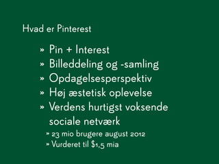 Hvad er Pinterest

    » Pin + Interest
    » Billeddeling og -samling
    » Opdagelsesperspektiv
    » Høj æstetisk oplevelse
    » Verdens hurtigst voksende
      sociale netværk
     » 23 mio brugere august 2012
     » Vurderet til $1,5 mia
 