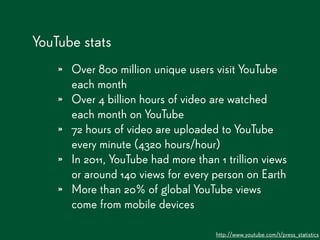 YouTube stats
    » Over 800 million unique users visit YouTube
        each month
    »   Over 4 billion hours of video are watched
        each month on YouTube
    »   72 hours of video are uploaded to YouTube
        every minute (4320 hours/hour)
    »   In 2011, YouTube had more than 1 trillion views
        or around 140 views for every person on Earth
    »   More than 20% of global YouTube views
        come from mobile devices

                                       http://www.youtube.com/t/press_statistics
 