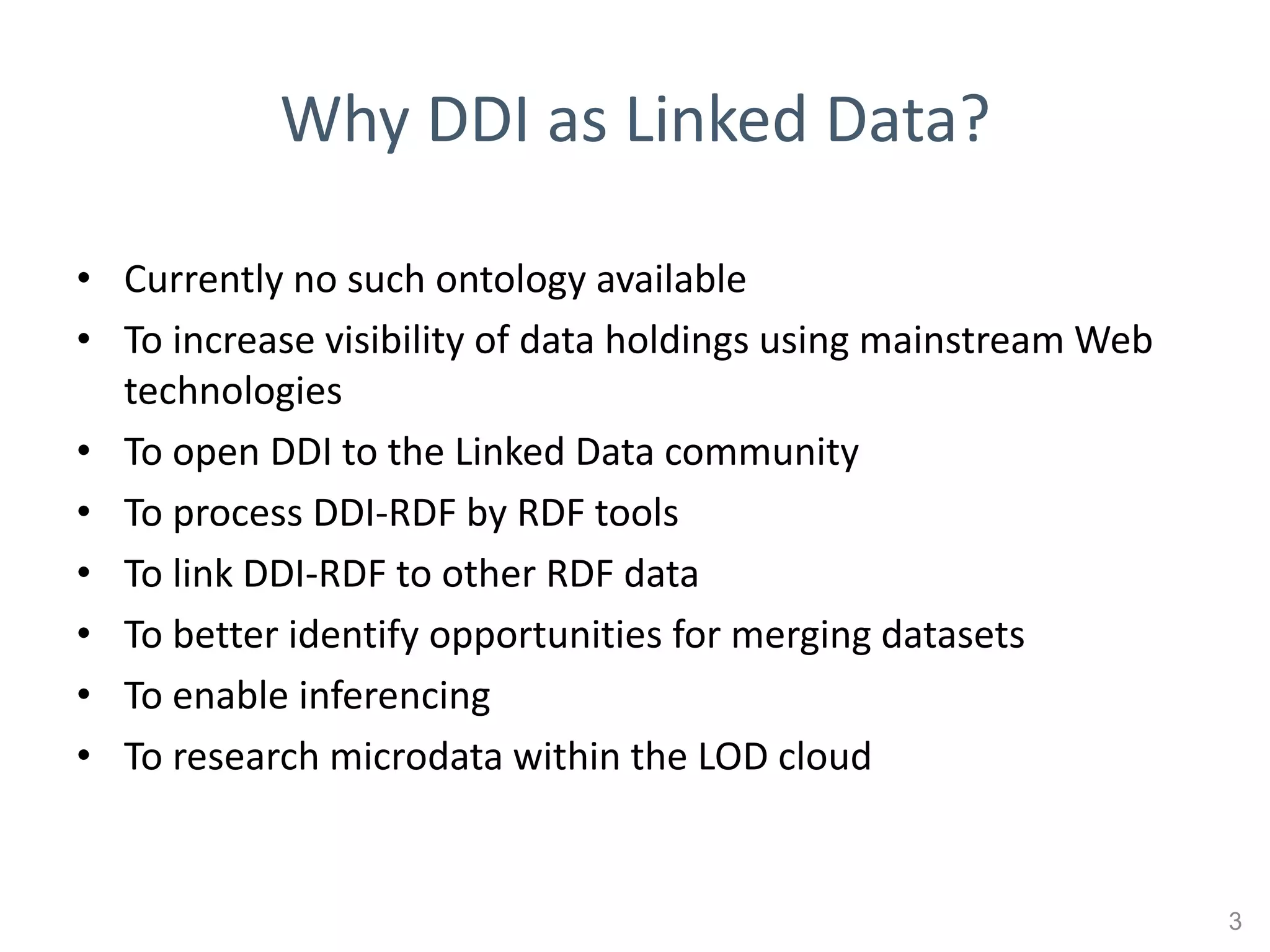 Why DDI as Linked Data?

• Currently no such ontology available
• To increase visibility of data holdings using mainstream Web
  technologies
• To open DDI to the Linked Data community
• To process DDI-RDF by RDF tools
• To link DDI-RDF to other RDF data
• To better identify opportunities for merging datasets
• To enable inferencing
• To research microdata within the LOD cloud


                                                                 3
 