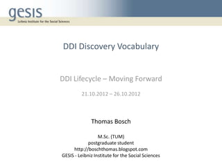 DDI Discovery Vocabulary


DDI Lifecycle – Moving Forward
         21.10.2012 – 26.10.2012



              Thomas Bosch

                  M.Sc. (TUM)
             postgraduate student
     http://boschthomas.blogspot.com
GESIS - Leibniz Institute for the Social Sciences
 