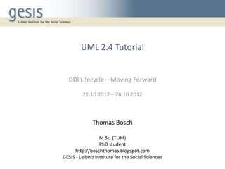 UML 2.4 Tutorial


  DDI Lifecycle – Moving Forward

         21.10.2012 – 26.10.2012



              Thomas Bosch

                  M.Sc. (TUM)
                  PhD student
     http://boschthomas.blogspot.com
GESIS - Leibniz Institute for the Social Sciences
 