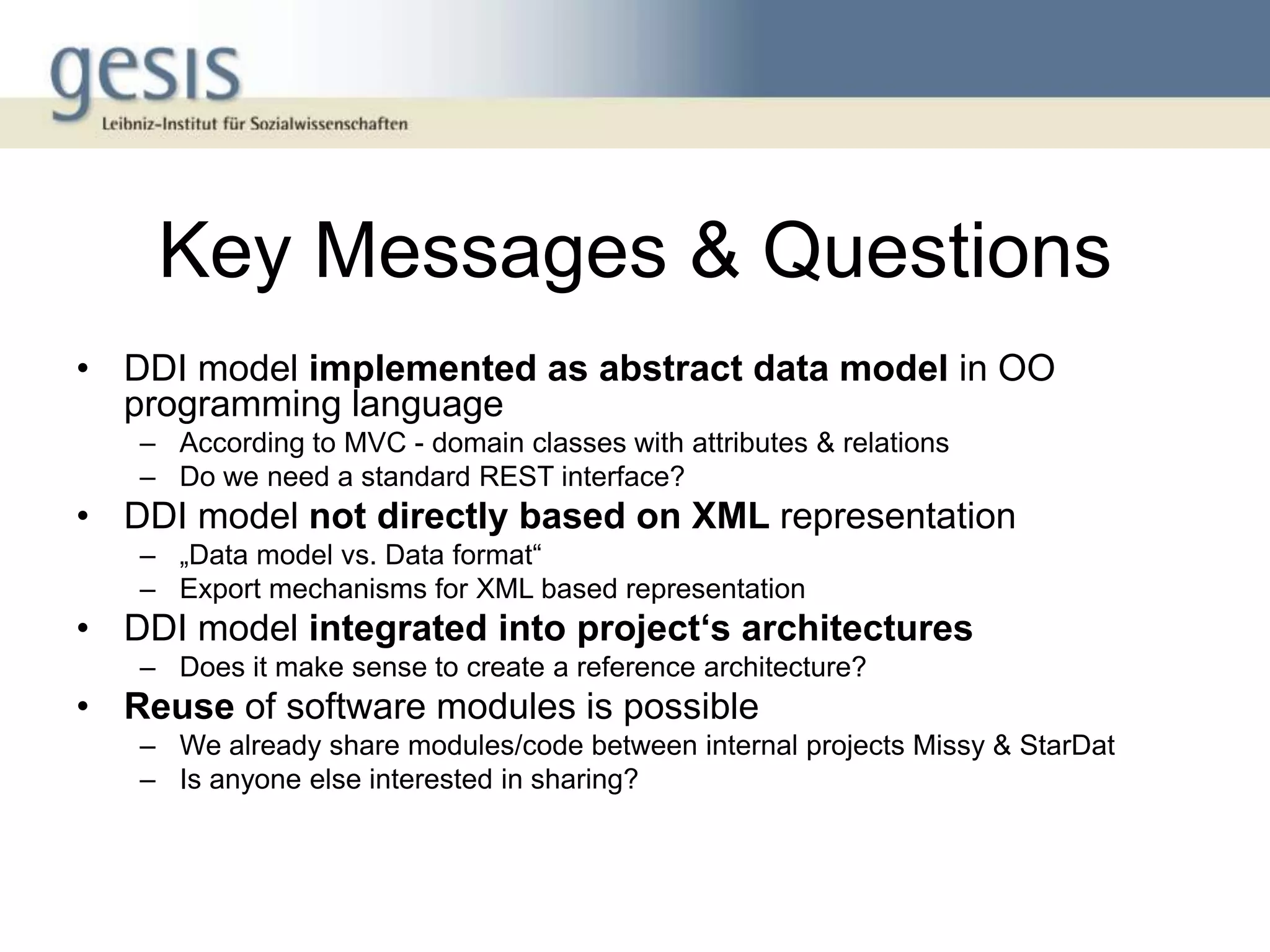 Key Messages & Questions
• DDI model implemented as abstract data model in OO
  programming language
   – According to MVC - domain classes with attributes & relations
   – Do we need a standard REST interface?
• DDI model not directly based on XML representation
   – „Data model vs. Data format“
   – Export mechanisms for XML based representation
• DDI model integrated into project‘s architectures
   – Does it make sense to create a reference architecture?
• Reuse of software modules is possible
   – We already share modules/code between internal projects Missy & StarDat
   – Is anyone else interested in sharing?
 