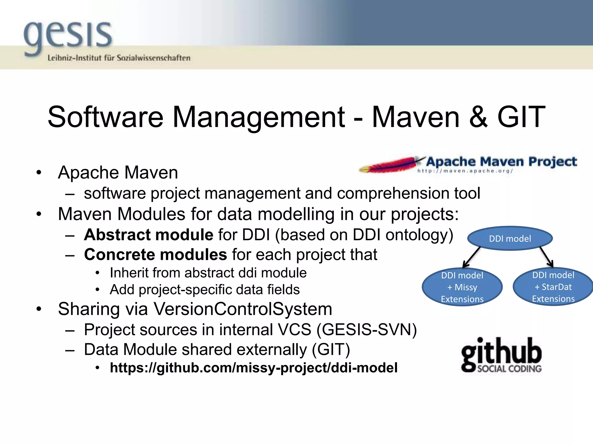 Software Management - Maven & GIT
• Apache Maven
   – software project management and comprehension tool
• Maven Modules for data modelling in our projects:
   – Abstract module for DDI (based on DDI ontology)               DDI model
   – Concrete modules for each project that
       • Inherit from abstract ddi module             DDI model                DDI model
       • Add project-specific data fields              + Missy                  + StarDat
                                                      Extensions               Extensions
• Sharing via VersionControlSystem
   – Project sources in internal VCS (GESIS-SVN)
   – Data Module shared externally (GIT)
       • https://github.com/missy-project/ddi-model
 