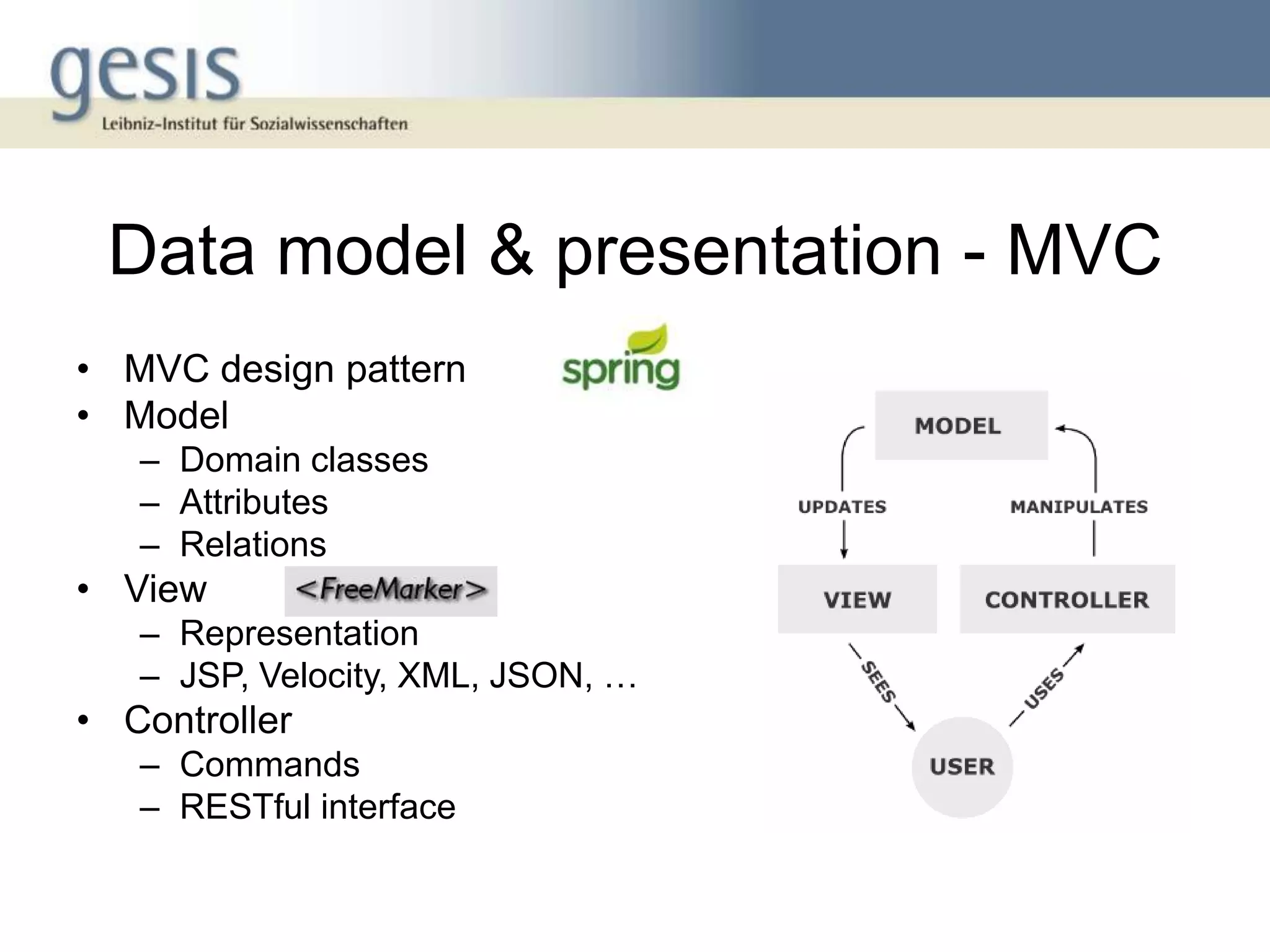 Data model & presentation - MVC
• MVC design pattern
• Model
   – Domain classes
   – Attributes
   – Relations
• View
   – Representation
   – JSP, Velocity, XML, JSON, …
• Controller
   – Commands
   – RESTful interface
 