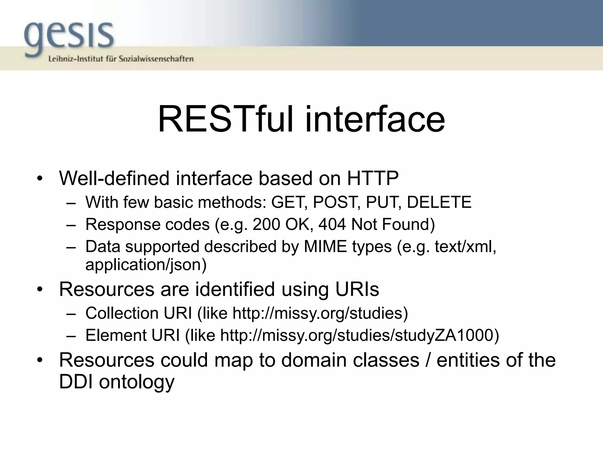RESTful interface
• Well-defined interface based on HTTP
   – With few basic methods: GET, POST, PUT, DELETE
   – Response codes (e.g. 200 OK, 404 Not Found)
   – Data supported described by MIME types (e.g. text/xml,
     application/json)
• Resources are identified using URIs
   – Collection URI (like http://missy.org/studies)
   – Element URI (like http://missy.org/studies/studyZA1000)
• Resources could map to domain classes / entities of the
  DDI ontology
 
