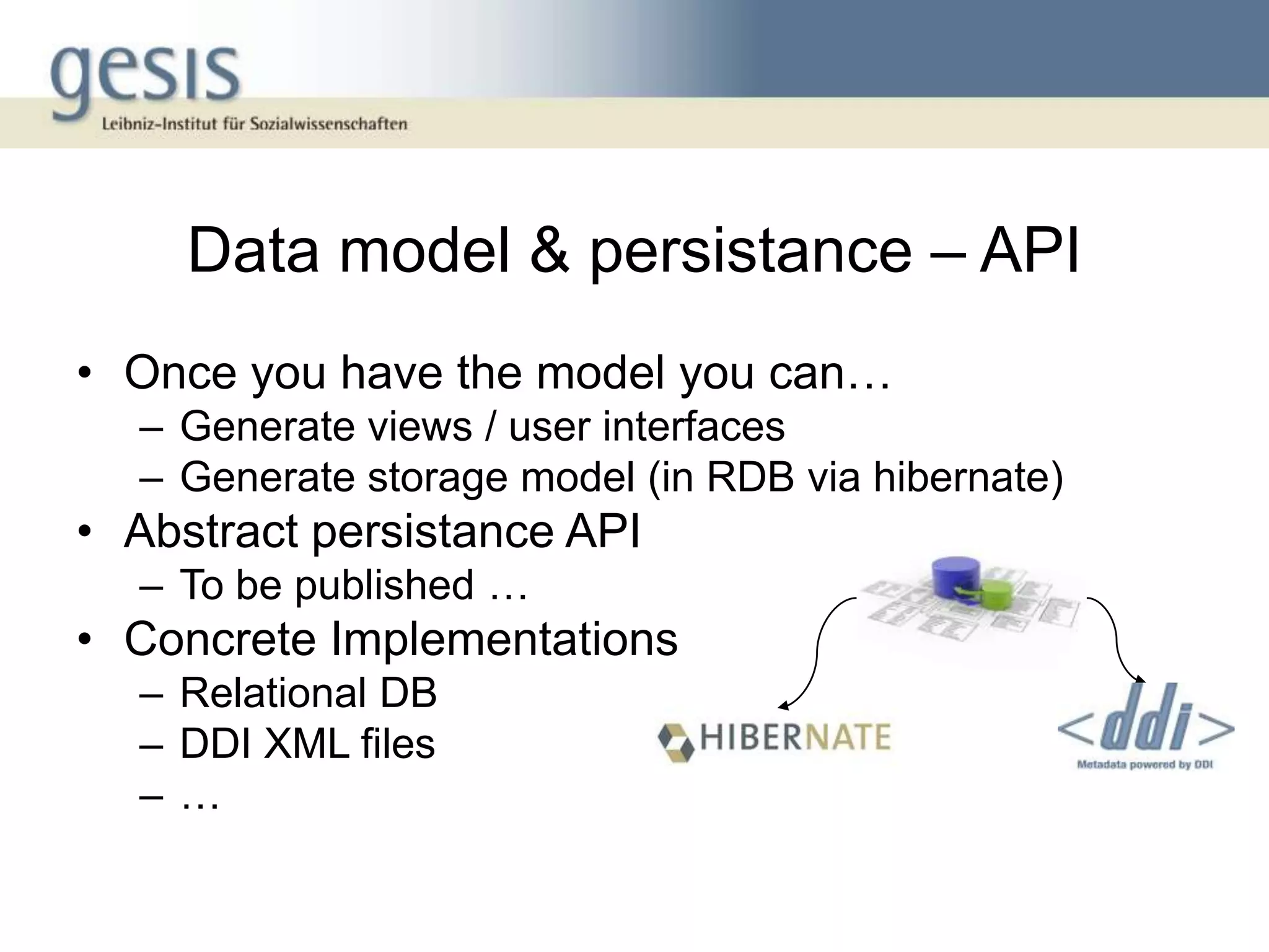Data model & persistance – API
• Once you have the model you can…
  – Generate views / user interfaces
  – Generate storage model (in RDB via hibernate)
• Abstract persistance API
  – To be published …
• Concrete Implementations
  – Relational DB
  – DDI XML files
  –…
 