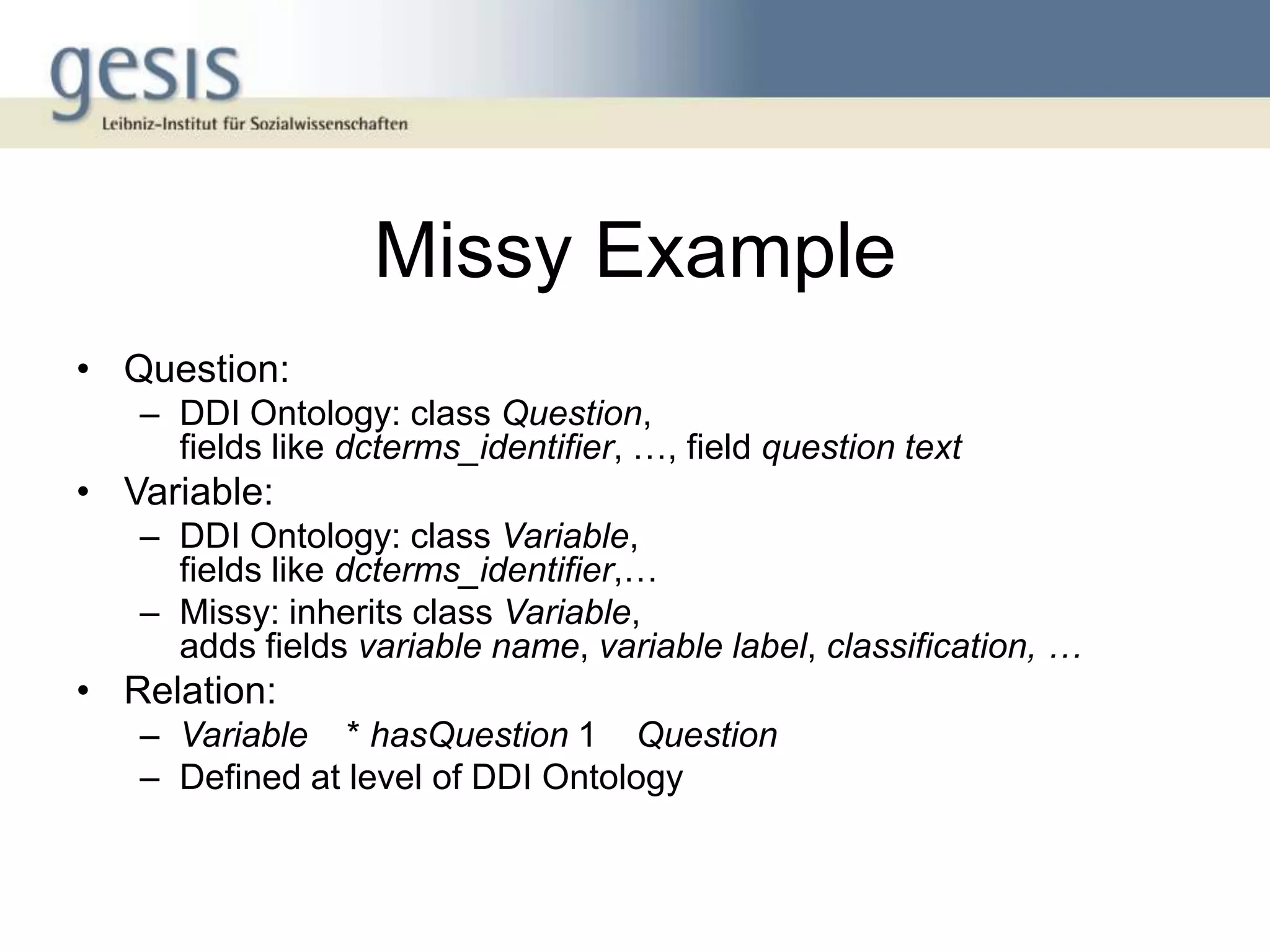 Missy Example
• Question:
   – DDI Ontology: class Question,
     fields like dcterms_identifier, …, field question text
• Variable:
   – DDI Ontology: class Variable,
     fields like dcterms_identifier,…
   – Missy: inherits class Variable,
     adds fields variable name, variable label, classification, …
• Relation:
   – Variable * hasQuestion 1 Question
   – Defined at level of DDI Ontology
 