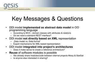 Key Messages & Questions
• DDI model implemented as abstract data model in OO
  programming language
   – According to MVC - domain classes with attributes & relations
   – Do we need a standard REST interface?
• DDI model not directly based on XML representation
   – „Data model vs. Data format“
   – Export mechanisms for XML based representation
• DDI model integrated into project‘s architectures
   – Does it make sense to create a reference architecture?
• Reuse of software modules is possible
   – We already share modules/code between internal projects Missy & StarDat
   – Is anyone else interested in sharing?
 